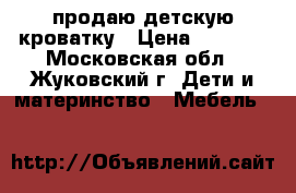 продаю детскую кроватку › Цена ­ 6 000 - Московская обл., Жуковский г. Дети и материнство » Мебель   